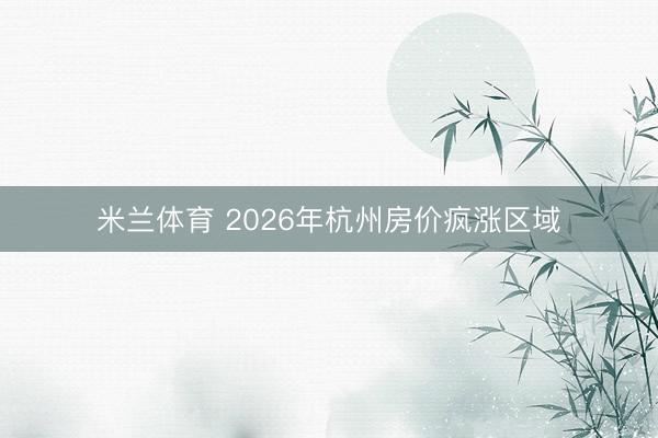 米兰体育 2026年杭州房价疯涨区域