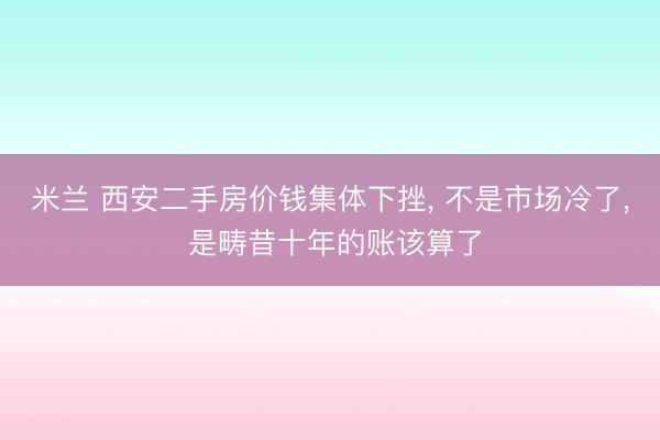 米兰 西安二手房价钱集体下挫， 不是市场冷了， 是畴昔十年的账该算了