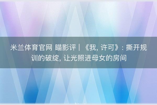 米兰体育官网 瞄影评 | 《我， 许可》: 撕开规训的破绽， 让光照进母女的房间
