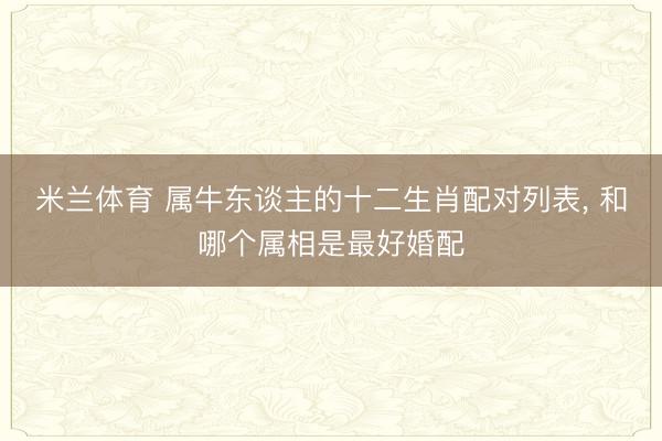米兰体育 属牛东谈主的十二生肖配对列表， 和哪个属相是最好婚配