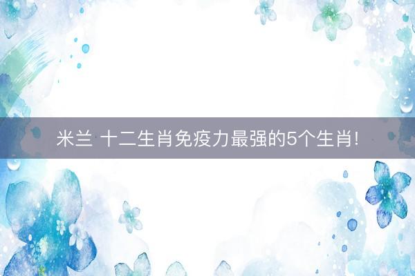 米兰 十二生肖免疫力最强的5个生肖!