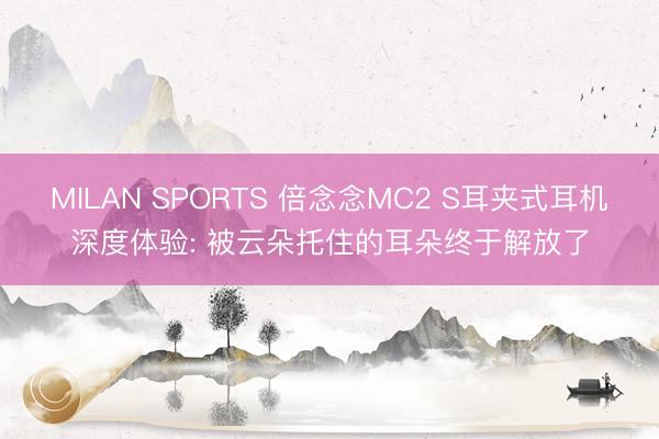 MILAN SPORTS 倍念念MC2 S耳夹式耳机深度体验: 被云朵托住的耳朵终于解放了
