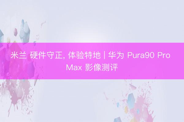 米兰 硬件守正， 体验特地 | 华为 Pura90 Pro Max 影像测评