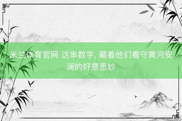 米兰体育官网 这串数字， 藏着他们看守黄河安澜的好意思妙