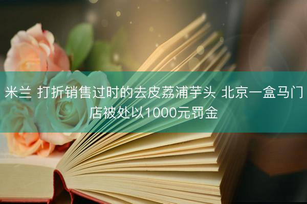 米兰 打折销售过时的去皮荔浦芋头 北京一盒马门店被处以1000元罚金