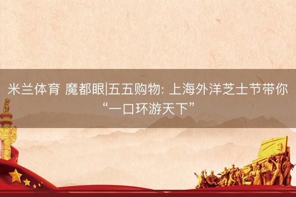 米兰体育 魔都眼|五五购物: 上海外洋芝士节带你“一口环游天下”