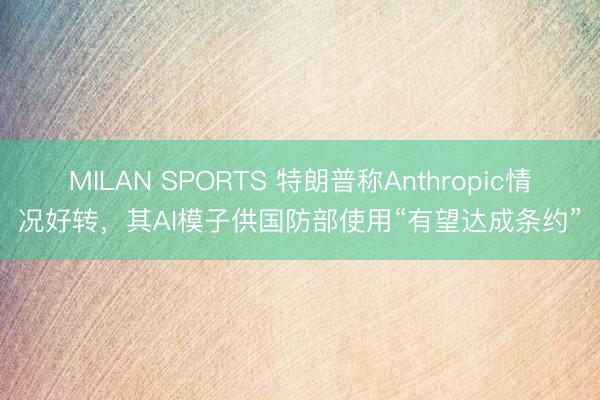 MILAN SPORTS 特朗普称Anthropic情况好转，其AI模子供国防部使用“有望达成条约”