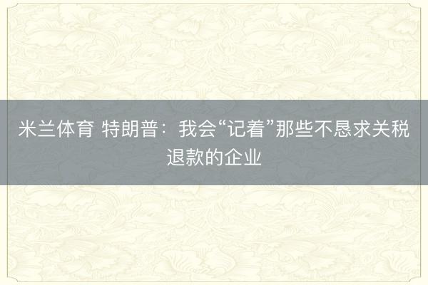 米兰体育 特朗普：我会“记着”那些不恳求关税退款的企业