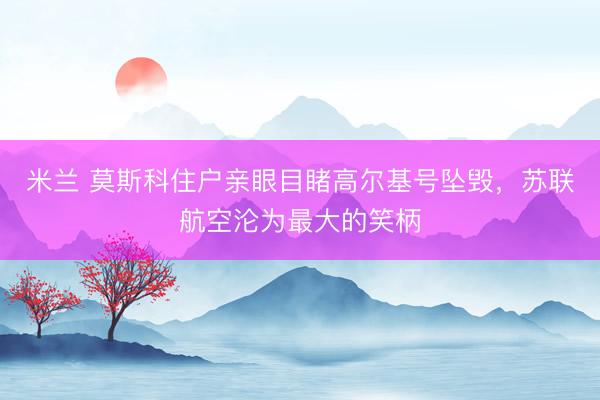 米兰 莫斯科住户亲眼目睹高尔基号坠毁，苏联航空沦为最大的笑柄