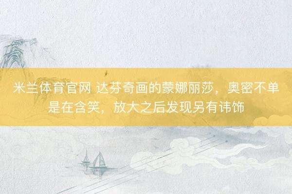 米兰体育官网 达芬奇画的蒙娜丽莎，奥密不单是在含笑，放大之后发现另有讳饰