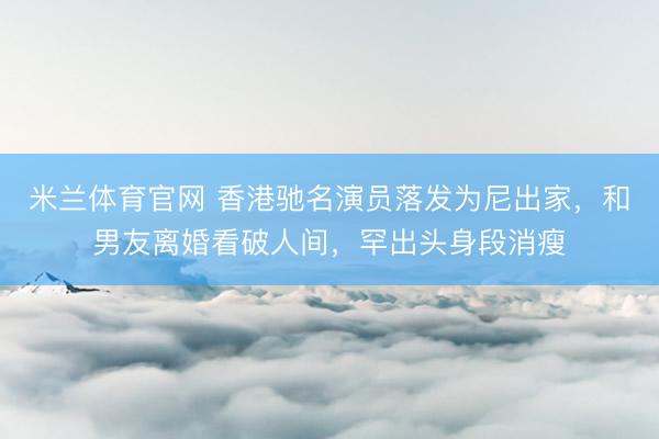 米兰体育官网 香港驰名演员落发为尼出家，和男友离婚看破人间，罕出头身段消瘦