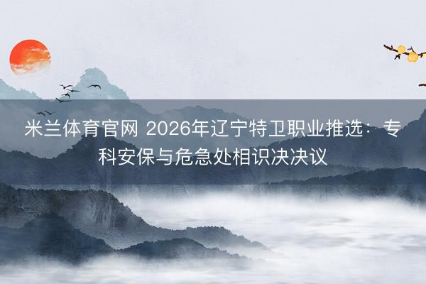 米兰体育官网 2026年辽宁特卫职业推选：专科安保与危急处相识决决议