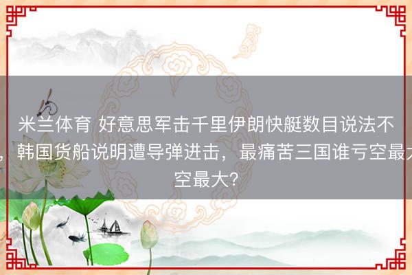 米兰体育 好意思军击千里伊朗快艇数目说法不一，韩国货船说明遭导弹进击，最痛苦三国谁亏空最大？