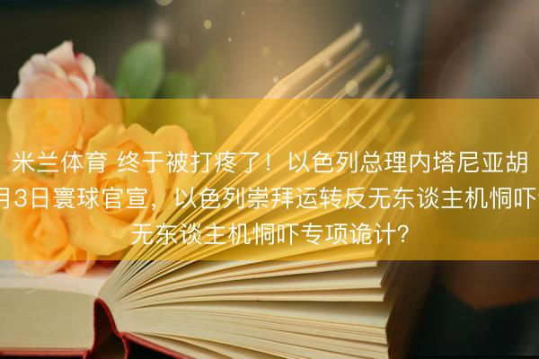 米兰体育 终于被打疼了！以色列总理内塔尼亚胡2026年5月3日寰球官宣，以色列崇拜运转反无东谈主机恫吓专项诡计？