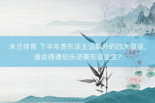 米兰体育 下半年贵东谈主运飙升的四大星座，谁会得遇伯乐逆袭东谈主生？