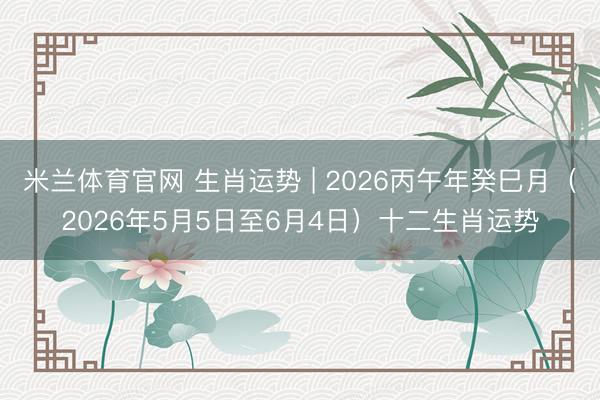米兰体育官网 生肖运势 | 2026丙午年癸巳月（2026年5月5日至6月4日）十二生肖运势