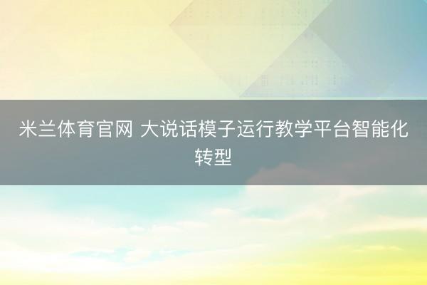 米兰体育官网 大说话模子运行教学平台智能化转型