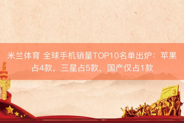 米兰体育 全球手机销量TOP10名单出炉：苹果占4款，三星占5款，国产仅占1款