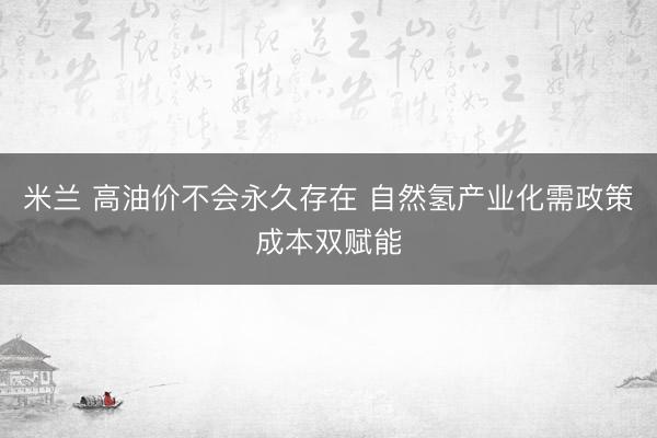 米兰 高油价不会永久存在 自然氢产业化需政策成本双赋能