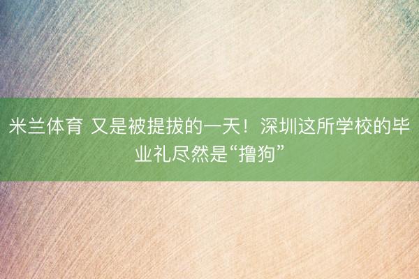 米兰体育 又是被提拔的一天！深圳这所学校的毕业礼尽然是“撸狗”
