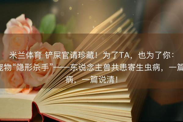 米兰体育 铲屎官请珍藏！为了TA，也为了你：对于宠物“隐形杀手”——东说念主兽共患寄生虫病，一篇说清！