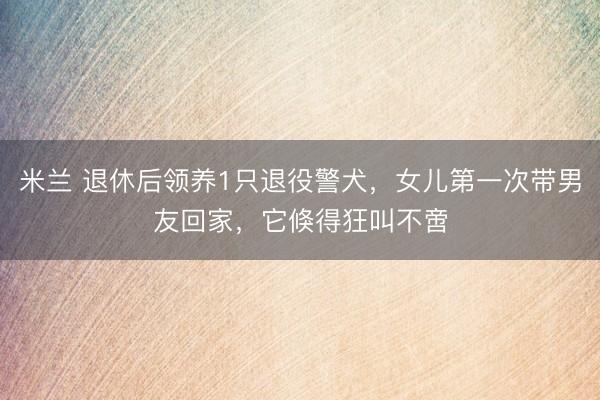 米兰 退休后领养1只退役警犬，女儿第一次带男友回家，它倏得狂叫不啻