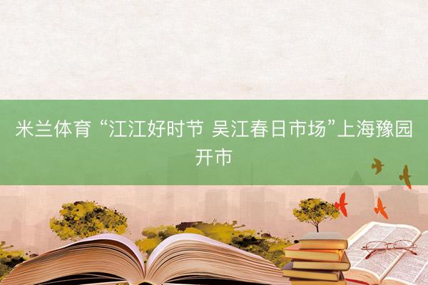 米兰体育 “江江好时节 吴江春日市场”上海豫园开市
