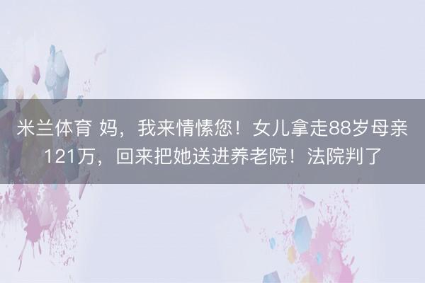 米兰体育 妈，我来情愫您！女儿拿走88岁母亲121万，回来把她送进养老院！法院判了