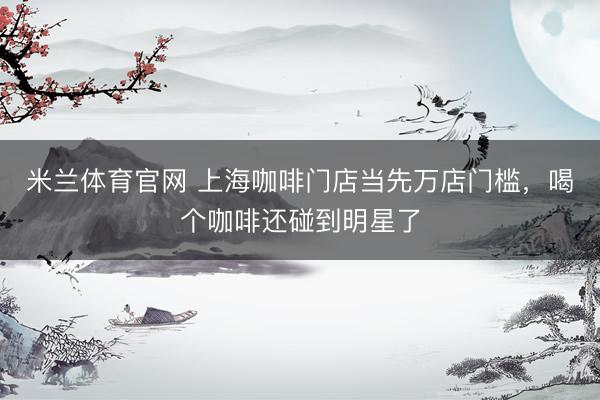 米兰体育官网 上海咖啡门店当先万店门槛，喝个咖啡还碰到明星了