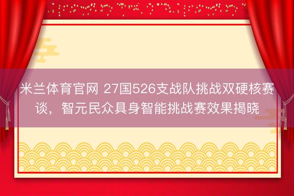米兰体育官网 27国526支战队挑战双硬核赛谈，智元民众具身智能挑战赛效果揭晓