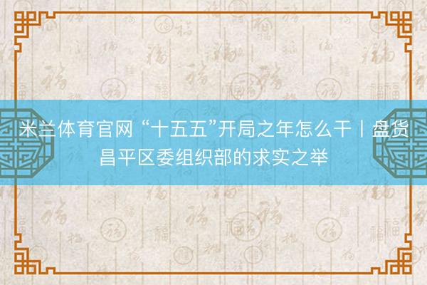 米兰体育官网 “十五五”开局之年怎么干丨盘货昌平区委组织部的求实之举