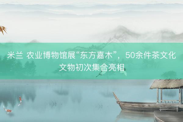 米兰 农业博物馆展“东方嘉木”，50余件茶文化文物初次集合亮相