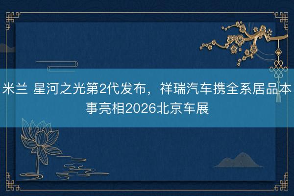 米兰 星河之光第2代发布，祥瑞汽车携全系居品本事亮相2026北京车展