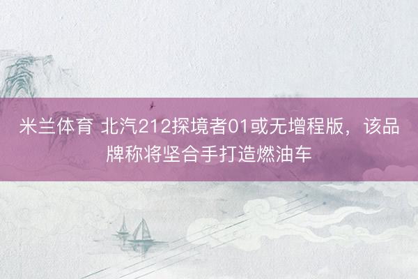 米兰体育 北汽212探境者01或无增程版，该品牌称将坚合手打造燃油车