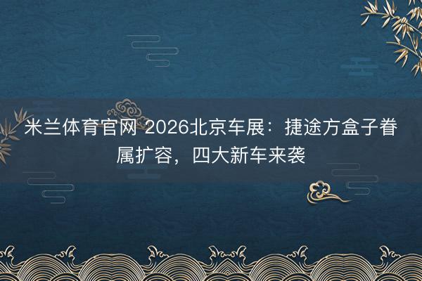 米兰体育官网 2026北京车展：捷途方盒子眷属扩容，四大新车来袭