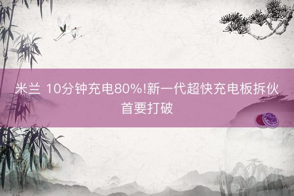 米兰 10分钟充电80%!新一代超快充电板拆伙首要打破